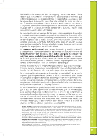 ActualizaciónyFortalecimientoCurriculardelaEducaciónGeneralBásica2010
27
Desde el fortalecimiento del área de Lengua y Literatura se trabaja con la
idea de que analizar textos literarios implica desarrollar otras destrezas que
están más asociadas con el goce estético, el placer, la ficción, antes que con
la búsqueda de información específica o la utilidad del texto por sí mis-
mo. El estudiante sabrá que cuando se acerca a una novela, a un cuento o
a un poema, se encuentra ante la posibilidad de descubrir mundos, evadir-
se, jugar con el lenguaje, divertirse, conocer otras culturas, adquirir otros
conocimientos, entre otras actividades.
La escuela debe ser un lugar en donde todos estos procesos se desarrollen
y no donde se coarten, para ello se podría institucionalizar, dentro del salón
de clase, un tiempo semanal para entregarse libremente al contacto con los
libros y al proceso de la lectura literaria. Debe respetarse en su dimensión
artística, analizarla, comentarla, disfrutarla, entre otros, en relación con sus
características propias. Se debe enseñar la lectura de literatura como un uso
especial del lenguaje con vocación de belleza.
La Literatura es Literatura (tiene carácter ficcional17
y función estética18
)
y se espera que se analicen los textos de acuerdo con su funcionalidad: los
textos literarios19
son literarios. No se deben usar para desarrollar otra
actividad que no sea la lectura, análisis y reflexión literarias (no es acep-
table de ninguna manera utilizar poemas para extraer verbos o cuentos para
analizar sustantivos) porque la literatura tiene su propia especificidad, dife-
rente a la mera reflexión sobre los elementos de la lengua.
Dentro de la literatura, es importante recalcar textos que revaloricen el pa-
trimonio cultural ecuatoriano, pues solamente volviendo los ojos hacia el
interior del país, hacia las raíces, se podrá luego mirar hacia el exterior.
En la escritura literaria, además, se desarrollará la creatividad20
. No se puede
suponer que una persona sea creativa si no se la incentiva a ello a través
de consignas que posibiliten el uso de la imaginación desde distintos deto-
nantes: consignas creativas, actividades lúdicas, reinterpretación de textos,
adaptaciones, imitaciones, entre otros. La creatividad debe enseñarse como
cualquier otro aspecto de la Lengua y Literatura.
Es necesario enfatizar que los textos (tanto escritos como orales) deben lle-
gar al aula tal como aparecen en la vida cotidiana, (sin ser modificados),
para que los estudiantes puedan desarrollar el proceso de comprensión y
producción textual en desempeños reales. No hay que olvidar que los tex-
tos son el punto de partida para desarrollar las macrodestrezas. La idea es
que sean textos variados pero específicos en su objetivo: si se trabaja con
noticias o reportajes, se seleccionarán estos textos radiales o escritos de
diversos periódicos y temas en distintos soportes (TIC).
17
	un texto ficcional. Corresponde a textos que designan un mundo posible alternativo (construido por un autor
según sus reglas específicas) del modelo del mundo real o de la realidad del autor y/o de los receptores/lecto-
res. Pero debemos aclarar que alternativo no significa necesariamente opuesto, sino que indica sencillamente
una posibilidad diversa de estados-de-cosas, un mundo como podría ser o habría podido ser; lo cual nos obli-
ga a decir que todo mundo ficcional no ha de estar indispensablemente muy alejado de la realidad conocida.
18
	función estética. Busca desarrollar y descubrir la belleza.
19
	textos literarios. Nos referimos a los textos que tienen una función estética y además un ámbito ficcional. Es de-
cir, buscan la belleza, la imaginación, la creatividad entre otros elementos (pueden ser: cuentos, novelas, poemas).
20
	desarrollo de la creatividad. Debemos estar seguros que la creatividad es siempre un proceso que puede ser
enseñado y aprendido, no es posible acusar de falta de creatividad a un alumno o a una alumna, si no somos
responsables de haber enseñado el proceso.
20
	TIC. Tecnologías de la información y comunicación, el conjunto de avances que encierran las nuevas herra-
mientas informáticas para la comunicación y, en nuestro caso, para la educación.
 