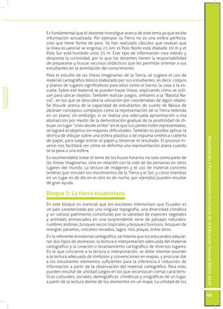 ActualizaciónyFortalecimientoCurriculardelaEducaciónGeneralBásica2010
89
Es fundamental que el docente investigue acerca de este tema ya que existe
información actualizada. Por ejemplo: la Tierra no es una esfera perfecta,
sino que tiene forma de pera. Se han realizado cálculos que revelan que
la línea ecuatorial se engrosa 21 km; el Polo Norte está dilatado 10 m y el
Polo Sur está hundido unos 31 m. Este tipo de información crea interés y
despierta la curiosidad, por lo que los docentes tienen la responsabilidad
de prepararse y buscar recursos didácticos que les permitan orientar a sus
estudiantes en la asimilación del conocimiento.
Para el estudio de las líneas imaginarias de la Tierra, se sugiere el uso de
material cartográfico básico elaborado por sus estudiantes, es decir, croquis
y planos de lugares significativos para ellos como el barrio, la casa o la es-
cuela. Sobre ese material se pueden trazar líneas, explicando cómo se utili-
zan para ubicar objetos. También realizar juegos, similares a la “Batalla Na-
val”, en los que se descubra la ubicación por coordenadas de algún objeto.
Se discute acerca de la capacidad de estudiantes de cuarto de Básica de
abstraer conceptos complejos como la representación de la Tierra redonda
en un plano; sin embargo, si se realiza una adecuada aproximación a esa
abstracción por medio de la demostración gradual de la posibilidad de di-
bujar un lugar “visto desde arriba” en el que sus partes están representadas,
se logrará el objetivo sin mayores dificultades. También es posible aplicar la
técnica de dibujar sobre una esfera plástica o de espuma sintética cubierta
de papel, para luego estirar el papel y observar el resultado. El proceso in-
verso nos facilitará ver cómo se deforma una representación plana cuando
se la pasa a una esfera.
Es recomendable tratar el tema de los husos horarios no solo como parte de
las líneas imaginarias, sino en relación con la vida de las personas en otros
lugares del mundo. La lectura de imágenes y el uso de material concreto
(esferas que simulen los movimientos de la Tierra y el Sol, y cómo mientras
en un lugar es de día en el otro es de noche, por ejemplo) pueden resultar
de gran ayuda.
En este bloque es esencial que los escolares interioricen que Ecuador es
un país caracterizado por una singular topografía, una diversidad climática
y un valioso patrimonio constituido por la variedad de especies vegetales
y animales enmarcados en una sorprendente serie de paisajes naturales:
cumbres andinas, bosques secos tropicales y bosques lluviosos, bosques de
manglar, páramos, volcanes nevados, lagos, ríos, playas, entre otros.
En lo referente al material cartográfico, se intenta que los educandos adquie-
ran dos tipos de destrezas: la lectura e interpretación adecuada del material
cartográfico y la creación o levantamiento cartográfico de diversos lugares.
En lo que concierne a la lectura e interpretación, se debe intentar exceder
a la lectura adecuada de símbolos y convenciones en mapas, y procurar dar
a los estudiantes elementos suficientes para la inferencia e inducción de
información a partir de la observación del material cartográfico. Para esto,
pueden resultar de utilidad juegos en los que reconozcan ciertas caracterís-
ticas culturales, sociales, demográficas, climáticas y orográficas de un lugar,
a partir de la lectura atenta de los elementos en un mapa. La utilidad de los
Bloque 2: La tierra ecuatoriana
 