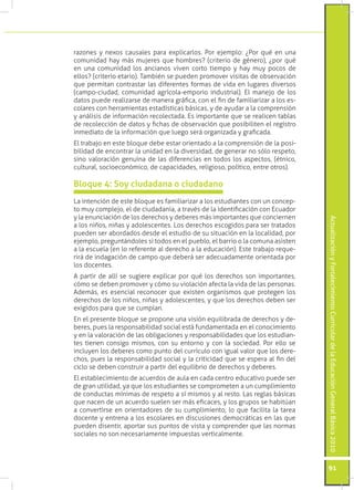 ActualizaciónyFortalecimientoCurriculardelaEducaciónGeneralBásica2010
91
razones y nexos causales para explicarlos. Por ejemplo: ¿Por qué en una
comunidad hay más mujeres que hombres? (criterio de género), ¿por qué
en una comunidad los ancianos viven corto tiempo y hay muy pocos de
ellos? (criterio etario). También se pueden promover visitas de observación
que permitan contrastar las diferentes formas de vida en lugares diversos
(campo-ciudad, comunidad agrícola-emporio industrial). El manejo de los
datos puede realizarse de manera gráfica, con el fin de familiarizar a los es-
colares con herramientas estadísticas básicas, y de ayudar a la comprensión
y análisis de información recolectada. Es importante que se realicen tablas
de recolección de datos y fichas de observación que posibiliten el registro
inmediato de la información que luego será organizada y graficada.
El trabajo en este bloque debe estar orientado a la comprensión de la posi-
bilidad de encontrar la unidad en la diversidad, de generar no sólo respeto,
sino valoración genuina de las diferencias en todos los aspectos, (étnico,
cultural, socioeconómico, de capacidades, religioso, político, entre otros).
La intención de este bloque es familiarizar a los estudiantes con un concep-
to muy complejo, el de ciudadanía, a través de la identificación con Ecuador
y la enunciación de los derechos y deberes más importantes que conciernen
a los niños, niñas y adolescentes. Los derechos escogidos para ser tratados
pueden ser abordados desde el estudio de su situación en la localidad, por
ejemplo, preguntándoles si todos en el pueblo, el barrio o la comuna asisten
a la escuela (en lo referente al derecho a la educación). Este trabajo reque-
rirá de indagación de campo que deberá ser adecuadamente orientada por
los docentes.
A partir de allí se sugiere explicar por qué los derechos son importantes,
cómo se deben promover y cómo su violación afecta la vida de las personas.
Además, es esencial reconocer que existen organismos que protegen los
derechos de los niños, niñas y adolescentes, y que los derechos deben ser
exigidos para que se cumplan.
En el presente bloque se propone una visión equilibrada de derechos y de-
beres, pues la responsabilidad social está fundamentada en el conocimiento
y en la valoración de las obligaciones y responsabilidades que los estudian-
tes tienen consigo mismos, con su entorno y con la sociedad. Por ello se
incluyen los deberes como punto del currículo con igual valor que los dere-
chos, pues la responsabilidad social y la criticidad que se espera al fin del
ciclo se deben construir a partir del equilibrio de derechos y deberes.
El establecimiento de acuerdos de aula en cada centro educativo puede ser
de gran utilidad, ya que los estudiantes se comprometen a un cumplimiento
de conductas mínimas de respeto a sí mismos y al resto. Las reglas básicas
que nacen de un acuerdo suelen ser más eficaces, y los grupos se habitúan
a convertirse en orientadores de su cumplimiento, lo que facilita la tarea
docente y entrena a los escolares en discusiones democráticas en las que
pueden disentir, aportar sus puntos de vista y comprender que las normas
sociales no son necesariamente impuestas verticalmente.
Bloque 4: Soy ciudadana o ciudadano
 