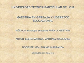 UNIVERSIDAD TÉCNICA PARTICULAR DE LOJA

                   
   MAESTRÍA EN GEREncIA Y LIDERAZCO
             EDUCACIONAL

                          
  MÓDULO tecnología educativa PARA LA GESTIÓN


  AUTOR: ELENA MARISOL MARTÍNEZ GAVILÁNEZ

                       
       DOCENTE: MSc. FRANKLIN MIRANDA
                          
              NOVIEMBRE 2011-Mayo 2012
 