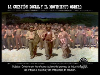 LA CUESTIÓN SOCIAL Y EL MOVIMIENTO OBRERO.
Objetivo: Comprender los efectos sociales del proceso de industrialización,
las críticas al sistema y las propuestas de solución.
 
