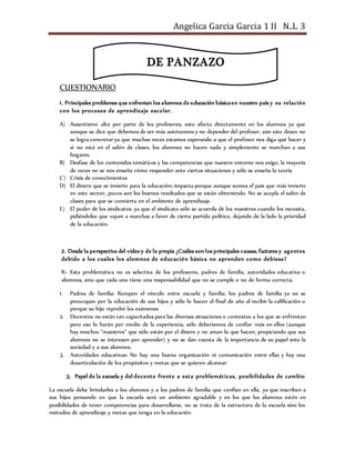 Angelica Garcia Garcia 1 II N..L 3
CUESTIONARIO
1. Principales problemas que enfrentan los alumnos de educación básicaen nuestro país y su relación
con los procesos de aprendizaje escolar.
A) Ausentismo alto por parte de los profesores, esto afecta directamente en los alumnos ya que
aunque se dice que debemos de ser más autónomos y no depender del profesor, aún este deseo no
se logra concretar ya que muchas veces estamos esperando a que el profesor nos diga qué hacer y
si no está en el salón de clases, los alumnos no hacen nada y simplemente se marchan a sus
hogares.
B) Desfase de los contenidos temáticos y las competencias que nuestro entorno nos exige; la mayoría
de veces no se nos enseña cómo responder ante ciertas situaciones y sólo se enseña la teoría
C) Crisis de conocimientos
D) El dinero que se invierte para la educación: impacta porque aunque somos el país que más invierte
en este sector, pocos son los buenos resultados que se están obteniendo. No se acopla el salón de
clases para que se convierta en el ambiente de aprendizaje.
E) El poder de los sindicatos: ya que el sindicato sólo se acuerda de los maestros cuando los necesita,
pidiéndoles que vayan a marchas a favor de cierto partido político, dejando de la lado la prioridad
de la educación.
2. Desde la perspectiva del video y de la propia ¿Cuáles son los principales causas, factores y agentes
debido a los cuales los alumnos de educación básica no aprenden como debiese?
R= Esta problemática no es selectiva de los profesores, padres de familia, autoridades educativa o
alumnos, sino que cada uno tiene una responsabilidad que no se cumple o no de forma correcta.
1. Padres de familia: Rompen el vínculo entre escuela y familia; los padres de familia ya no se
preocupan por la educación de sus hijos y sólo lo hacen al final de año al recibir la calificación o
porque su hijo reprobó los exámenes
2. Docentes: no están tan capacitados para las diversas situaciones o contextos a los que se enfrentan
pero eso lo harán por medio de la experiencia, sólo deberíamos de confiar más en ellos (aunque
hay muchos “maestros” que sólo están por el dinero y no aman lo que hacen, propiciando que sus
alumnos no se interesen por aprender) y no se dan cuenta de la importancia de su papel ante la
sociedad y a sus alumnos.
3. Autoridades educativas: No hay una buena organización ni comunicación entre ellas y hay una
desarticulación de los propósitos y metas que se quieren alcanzar
3. Papel de la escuela y del docente frente a esta problemáticas, posibilidades de cambio
La escuela debe brindarles a los alumnos y a los padres de familia que confían en ella, ya que inscriben a
sus hijos pensando en que la escuela será un ambiente agradable y en los que los alumnos estén en
posibilidades de tener competencias para desarrollarse, no se trata de la estructura de la escuela sino los
métodos de aprendizaje y metas que tenga en la educación
DE PANZAZO
 