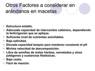 Otros Factores a considerar en
arándanos en macetas

Estructura estable.
Adecuada capacidad de intercambio catiónico, dependiendo
la fertirrigación que se aplique.
Suficiente nivel de nutrientes asimilables.
Baja salinidad.
Elevada capacidad tampón para mantener constante el pH
Mínima velocidad de descomposición.
Libre de semillas de malas hierbas, nematodos y otros
patógenos y sustancias fitotóxicas.
Bajo costo.
Fácil de mezclar.
 