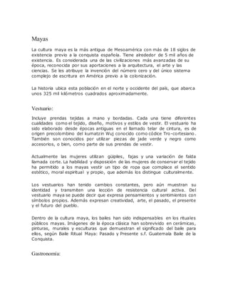 Mayas
La cultura maya es la más antigua de Mesoamérica con más de 18 siglos de
existencia previo a la conquista española. Tiene alrededor de 5 mil años de
existencia. Es considerada una de las civilizaciones más avanzadas de su
época, reconocida por sus aportaciones a la arquitectura, el arte y las
ciencias. Se les atribuye la invención del número cero y del único sistema
complejo de escritura en América previo a la colonización.
La historia ubica esta población en el norte y occidente del país, que abarca
unos 325 mil kilómetros cuadrados aproximadamente.
Vestuario:
Incluye prendas tejidas a mano y bordadas. Cada una tiene diferentes
cualidades como el tejido, diseño, motivos y estilos de vestir. El vestuario ha
sido elaborado desde épocas antiguas en el llamado telar de cintura, es de
origen precolombino del kumatzin Wuj conocido como códice Tro-cortesiano.
También son conocidos por utilizar piezas de jade verde y negro como
accesorios, o bien, como parte de sus prendas de vestir.
Actualmente las mujeres utilizan güipiles, fajas y una variación de falda
llamada corte. La habilidad y disposición de las mujeres de conservar el tejido
ha permitido a los mayas vestir un tipo de ropa que complace el sentido
estético, moral espiritual y propio, que además los distingue culturalmente.
Los vestuarios han tenido cambios constantes, pero aún muestran su
identidad y transmiten una lección de resistencia cultural activa. Del
vestuario maya se puede decir que expresa pensamientos y sentimientos con
símbolos propios. Además expresan creatividad, arte, el pasado, el presente
y el futuro del pueblo.
Dentro de la cultura maya, los bailes han sido indispensables en los rituales
públicos mayas. Imágenes de la época clásica han sobrevivido en cerámicas,
pinturas, murales y esculturas que demuestran el significado del baile para
ellos, según Baile Ritual Maya: Pasado y Presente s.f. Guatemala Baile de la
Conquista.
Gastronomía:
 