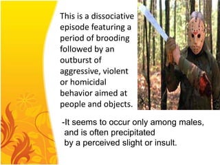 This is a dissociative
episode featuring a
period of brooding
followed by an
outburst of
aggressive, violent
or homicidal
behavior aimed at
people and objects.
-It seems to occur only among males,
and is often precipitated
by a perceived slight or insult.

 