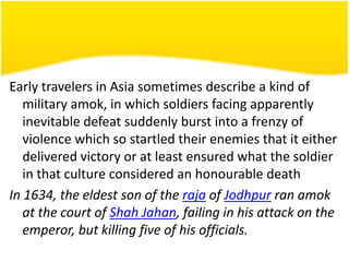 Early travelers in Asia sometimes describe a kind of
military amok, in which soldiers facing apparently
inevitable defeat suddenly burst into a frenzy of
violence which so startled their enemies that it either
delivered victory or at least ensured what the soldier
in that culture considered an honourable death
In 1634, the eldest son of the raja of Jodhpur ran amok
at the court of Shah Jahan, failing in his attack on the
emperor, but killing five of his officials.

 