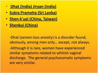 •
•
•
•

Dhat (India) Jiryan (India)
Sukra Prameha (Sri Lanka)
Shen-k'uei (China, Taiwan)
Shenkui (China)
-Dhat (semen-loss anxiety) is a disorder found,
obviously, among men only... except, not always.
-Although it is rare, women have experienced
similar symptoms related to whitish vaginal
discharge. The general psychosomatic symptoms
are very similar.

 