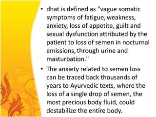 • dhat is defined as "vague somatic
symptoms of fatigue, weakness,
anxiety, loss of appetite, guilt and
sexual dysfunction attributed by the
patient to loss of semen in nocturnal
emissions, through urine and
masturbation."
• The anxiety related to semen loss
can be traced back thousands of
years to Ayurvedic texts, where the
loss of a single drop of semen, the
most precious body fluid, could
destabilize the entire body.

 