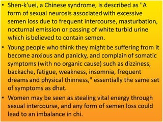 • Shen-k'uei, a Chinese syndrome, is described as "A
form of sexual neurosis associated with excessive
semen loss due to frequent intercourse, masturbation,
nocturnal emission or passing of white turbid urine
which is believed to contain semen.
• Young people who think they might be suffering from it
become anxious and panicky, and complain of somatic
symptoms (with no organic cause) such as dizziness,
backache, fatigue, weakness, insomnia, frequent
dreams and physical thinness," essentially the same set
of symptoms as dhat.
• Women may be seen as stealing vital energy through
sexual intercourse, and any form of semen loss could
lead to an imbalance in chi.

 