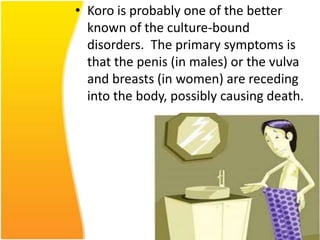 • Koro is probably one of the better
known of the culture-bound
disorders. The primary symptoms is
that the penis (in males) or the vulva
and breasts (in women) are receding
into the body, possibly causing death.

 