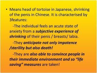 • Means head of tortoise in Japanese, shrinking
of the penis in Chinese. It is characterised by
3features:
-The individual feels an acute state of
anxiety from a subjective experience of
shrinking of their penis / breasts/ labia.
-They anticipate not only impotence
/sterility but also death!
-They are also able to convince people in
their immediate environment and so “life
saving” measures are taken!

 