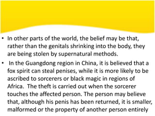 • In other parts of the world, the belief may be that,
rather than the genitals shrinking into the body, they
are being stolen by supernatural methods.
• In the Guangdong region in China, it is believed that a
fox spirit can steal penises, while it is more likely to be
ascribed to sorcerers or black magic in regions of
Africa. The theft is carried out when the sorcerer
touches the affected person. The person may believe
that, although his penis has been returned, it is smaller,
malformed or the property of another person entirely

 