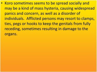 • Koro sometimes seems to be spread socially and
may be a kind of mass hysteria, causing widespread
panics and concern, as well as a disorder of
individuals. Afflicted persons may resort to clamps,
ties, pegs or hooks to keep the genitals from fully
receding, sometimes resulting in damage to the
organs.

 