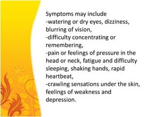 Symptoms may include
-watering or dry eyes, dizziness,
blurring of vision,
-difficulty concentrating or
remembering,
-pain or feelings of pressure in the
head or neck, fatigue and difficulty
sleeping, shaking hands, rapid
heartbeat,
-crawling sensations under the skin,
feelings of weakness and
depression.

 