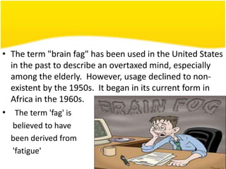 • The term "brain fag" has been used in the United States
in the past to describe an overtaxed mind, especially
among the elderly. However, usage declined to nonexistent by the 1950s. It began in its current form in
Africa in the 1960s.
• The term 'fag' is
believed to have
been derived from
'fatigue'

 