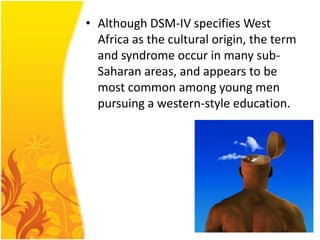 • Although DSM-IV specifies West
Africa as the cultural origin, the term
and syndrome occur in many subSaharan areas, and appears to be
most common among young men
pursuing a western-style education.

 