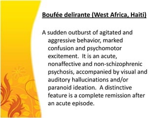 Boufée delirante (West Africa, Haiti)
A sudden outburst of agitated and
aggressive behavior, marked
confusion and psychomotor
excitement. It is an acute,
nonaffective and non-schizophrenic
psychosis, accompanied by visual and
auditory hallucinations and/or
paranoid ideation. A distinctive
feature is a complete remission after
an acute episode.

 