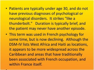 • Patients are typically under age 30, and do not
have previous diagnoses of psychological or
neurological disorders. It strikes "like a
thunderbolt." Duration is typically brief, and
the patient may never have another episode.
• This term was used in French psychology for
some time, but is now declining. Although the
DSM-IV lists West Africa and Haiti as locations,
it appears to be more widespread across the
Caribbean and areas that have traditionally
been associated with French occupation, and
within France itself.

 