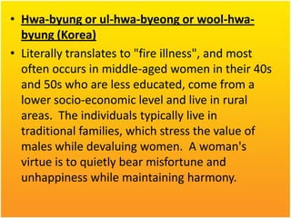 • Hwa-byung or ul-hwa-byeong or wool-hwabyung (Korea)
• Literally translates to "fire illness", and most
often occurs in middle-aged women in their 40s
and 50s who are less educated, come from a
lower socio-economic level and live in rural
areas. The individuals typically live in
traditional families, which stress the value of
males while devaluing women. A woman's
virtue is to quietly bear misfortune and
unhappiness while maintaining harmony.

 