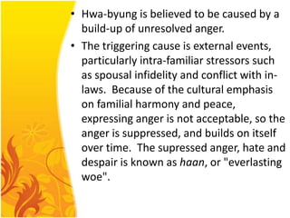 • Hwa-byung is believed to be caused by a
build-up of unresolved anger.
• The triggering cause is external events,
particularly intra-familiar stressors such
as spousal infidelity and conflict with inlaws. Because of the cultural emphasis
on familial harmony and peace,
expressing anger is not acceptable, so the
anger is suppressed, and builds on itself
over time. The supressed anger, hate and
despair is known as haan, or "everlasting
woe".

 