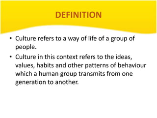 DEFINITION
• Culture refers to a way of life of a group of
people.
• Culture in this context refers to the ideas,
values, habits and other patterns of behaviour
which a human group transmits from one
generation to another.

 