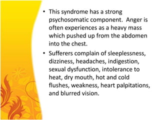 • This syndrome has a strong
psychosomatic component. Anger is
often experiences as a heavy mass
which pushed up from the abdomen
into the chest.
• Sufferers complain of sleeplessness,
dizziness, headaches, indigestion,
sexual dysfunction, intolerance to
heat, dry mouth, hot and cold
flushes, weakness, heart palpitations,
and blurred vision.

 