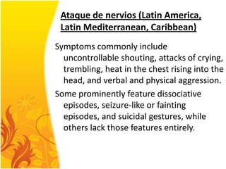Ataque de nervios (Latin America,
Latin Mediterranean, Caribbean)
Symptoms commonly include
uncontrollable shouting, attacks of crying,
trembling, heat in the chest rising into the
head, and verbal and physical aggression.
Some prominently feature dissociative
episodes, seizure-like or fainting
episodes, and suicidal gestures, while
others lack those features entirely.

 