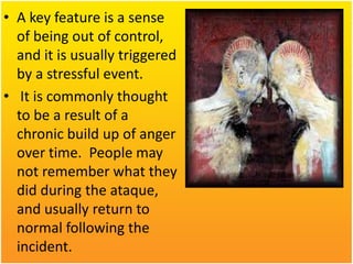 • A key feature is a sense
of being out of control,
and it is usually triggered
by a stressful event.
• It is commonly thought
to be a result of a
chronic build up of anger
over time. People may
not remember what they
did during the ataque,
and usually return to
normal following the
incident.

 