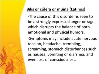 Bilis or cólera or muina (Latinos)
-The cause of this disorder is seen to
be a strongly expressed anger or rage,
which disrupts the balance of both
emotional and physical humors.
-Symptoms may include acute nervous
tension, headache, trembling,
screaming, stomach disturbances such
as nausea, vomiting or diarrhea, and
even loss of consciousness.

 