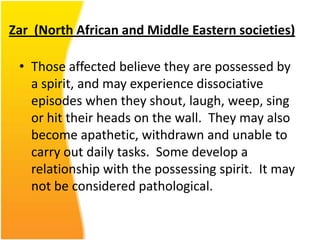 Zar (North African and Middle Eastern societies)
• Those affected believe they are possessed by
a spirit, and may experience dissociative
episodes when they shout, laugh, weep, sing
or hit their heads on the wall. They may also
become apathetic, withdrawn and unable to
carry out daily tasks. Some develop a
relationship with the possessing spirit. It may
not be considered pathological.

 