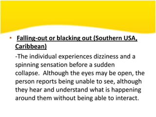 • Falling-out or blacking out (Southern USA,
Caribbean)
-The individual experiences dizziness and a
spinning sensation before a sudden
collapse. Although the eyes may be open, the
person reports being unable to see, although
they hear and understand what is happening
around them without being able to interact.

 