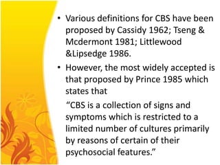 • Various definitions for CBS have been
proposed by Cassidy 1962; Tseng &
Mcdermont 1981; Littlewood
&Lipsedge 1986.
• However, the most widely accepted is
that proposed by Prince 1985 which
states that
“CBS is a collection of signs and
symptoms which is restricted to a
limited number of cultures primarily
by reasons of certain of their
psychosocial features.”

 