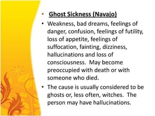 • Ghost Sickness (Navajo)
• Weakness, bad dreams, feelings of
danger, confusion, feelings of futility,
loss of appetite, feelings of
suffocation, fainting, dizziness,
hallucinations and loss of
consciousness. May become
preoccupied with death or with
someone who died.
• The cause is usually considered to be
ghosts or, less often, witches. The
person may have hallucinations.

 