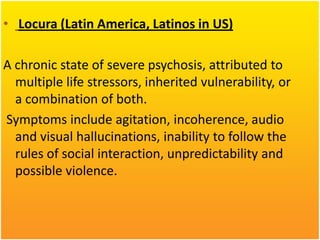 • Locura (Latin America, Latinos in US)
A chronic state of severe psychosis, attributed to
multiple life stressors, inherited vulnerability, or
a combination of both.
Symptoms include agitation, incoherence, audio
and visual hallucinations, inability to follow the
rules of social interaction, unpredictability and
possible violence.

 