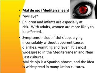 • Mal de ojo (Mediterranean)
• "evil eye“
• Children and infants are especially at
risk. With adults, women are more likely to
be affected.
• Symptoms include fitful sleep, crying
inconsolably without apparent cause,
diarrhea, vomiting and fever. It is most
widespread in the Mediterranean and Near
East cultures.
Mal de ojo is a Spanish phrase, and the idea
is widespread in many Latino cultures.

 