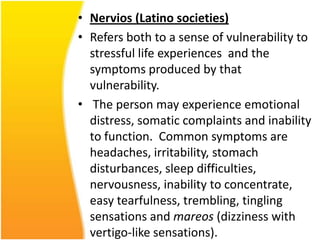 • Nervios (Latino societies)
• Refers both to a sense of vulnerability to
stressful life experiences and the
symptoms produced by that
vulnerability.
• The person may experience emotional
distress, somatic complaints and inability
to function. Common symptoms are
headaches, irritability, stomach
disturbances, sleep difficulties,
nervousness, inability to concentrate,
easy tearfulness, trembling, tingling
sensations and mareos (dizziness with
vertigo-like sensations).

 