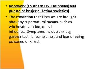 • Rootwork (southern US, Caribbean)Mal
puesto or brujeria (Latino societies)
• The conviction that illnesses are brought
about by supernatural means, such as
witchcraft, voodoo, or evil
influence. Symptoms include anxiety,
gastrointestinal complaints, and fear of being
poisoned or killed.

 
