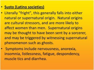 • Susto (Latino societies)
• Literally "fright", this generally falls into either
natural or supernatural origin. Natural origins
are cultural stressors, and are more likely to
affect women than men. Supernatural origins
may be thought to have been sent by a sorcerer,
and may be triggered by witnessing supernatural
phenomenon such as ghosts.
• Symptoms include nervousness, anorexia,
insomnia, listlessness, fatigue, despondency,
muscle tics and diarrhea.

 