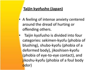 Taijin kyofusho (Japan)
• A feeling of intense anxiety centered
around the dread of hurting or
offending others.
• Taijin kyofusho is divided into four
categories: sekimen-kyofu (phobia of
blushing), shubo-kyofu (phobia of a
deformed body), jikoshisen-kyofu
(phobia of eye-to-eye contact), and
jikoshu-kyofu (phobia of a foul body
odor)

 