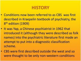 HISTORY
• Conditions now been referred to as CBS was first
described in Kraepelin textbook of psychiatry, the
8th edition (1909)
• It was Yap, a Chinese psychiatrist in 1962 that
introduced it (although they were described as folk
names) into the psychiatric literature first made an
attempt to put into a diagnostic classification
scheme.
• CBS were first described outside the west and so
were thought to be only non-western conditions

 