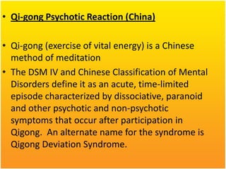• Qi-gong Psychotic Reaction (China)
• Qi-gong (exercise of vital energy) is a Chinese
method of meditation
• The DSM IV and Chinese Classification of Mental
Disorders define it as an acute, time-limited
episode characterized by dissociative, paranoid
and other psychotic and non-psychotic
symptoms that occur after participation in
Qigong. An alternate name for the syndrome is
Qigong Deviation Syndrome.

 