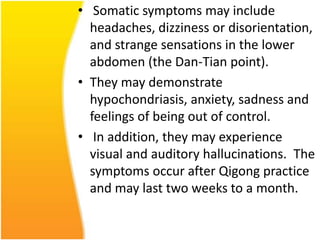 • Somatic symptoms may include
headaches, dizziness or disorientation,
and strange sensations in the lower
abdomen (the Dan-Tian point).
• They may demonstrate
hypochondriasis, anxiety, sadness and
feelings of being out of control.
• In addition, they may experience
visual and auditory hallucinations. The
symptoms occur after Qigong practice
and may last two weeks to a month.

 