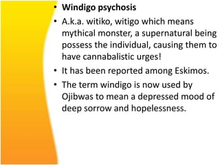 • Windigo psychosis
• A.k.a. witiko, witigo which means
mythical monster, a supernatural being
possess the individual, causing them to
have cannabalistic urges!
• It has been reported among Eskimos.
• The term windigo is now used by
Ojibwas to mean a depressed mood of
deep sorrow and hopelessness.

 