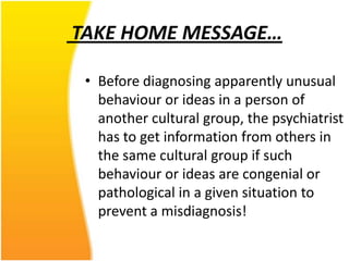 TAKE HOME MESSAGE…
• Before diagnosing apparently unusual
behaviour or ideas in a person of
another cultural group, the psychiatrist
has to get information from others in
the same cultural group if such
behaviour or ideas are congenial or
pathological in a given situation to
prevent a misdiagnosis!

 
