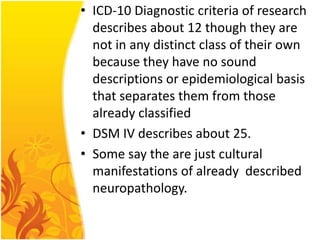 • ICD-10 Diagnostic criteria of research
describes about 12 though they are
not in any distinct class of their own
because they have no sound
descriptions or epidemiological basis
that separates them from those
already classified
• DSM IV describes about 25.
• Some say the are just cultural
manifestations of already described
neuropathology.

 