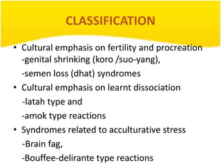 CLASSIFICATION
• Cultural emphasis on fertility and procreation
-genital shrinking (koro /suo-yang),
-semen loss (dhat) syndromes
• Cultural emphasis on learnt dissociation
-latah type and
-amok type reactions
• Syndromes related to acculturative stress
-Brain fag,
-Bouffee-delirante type reactions

 