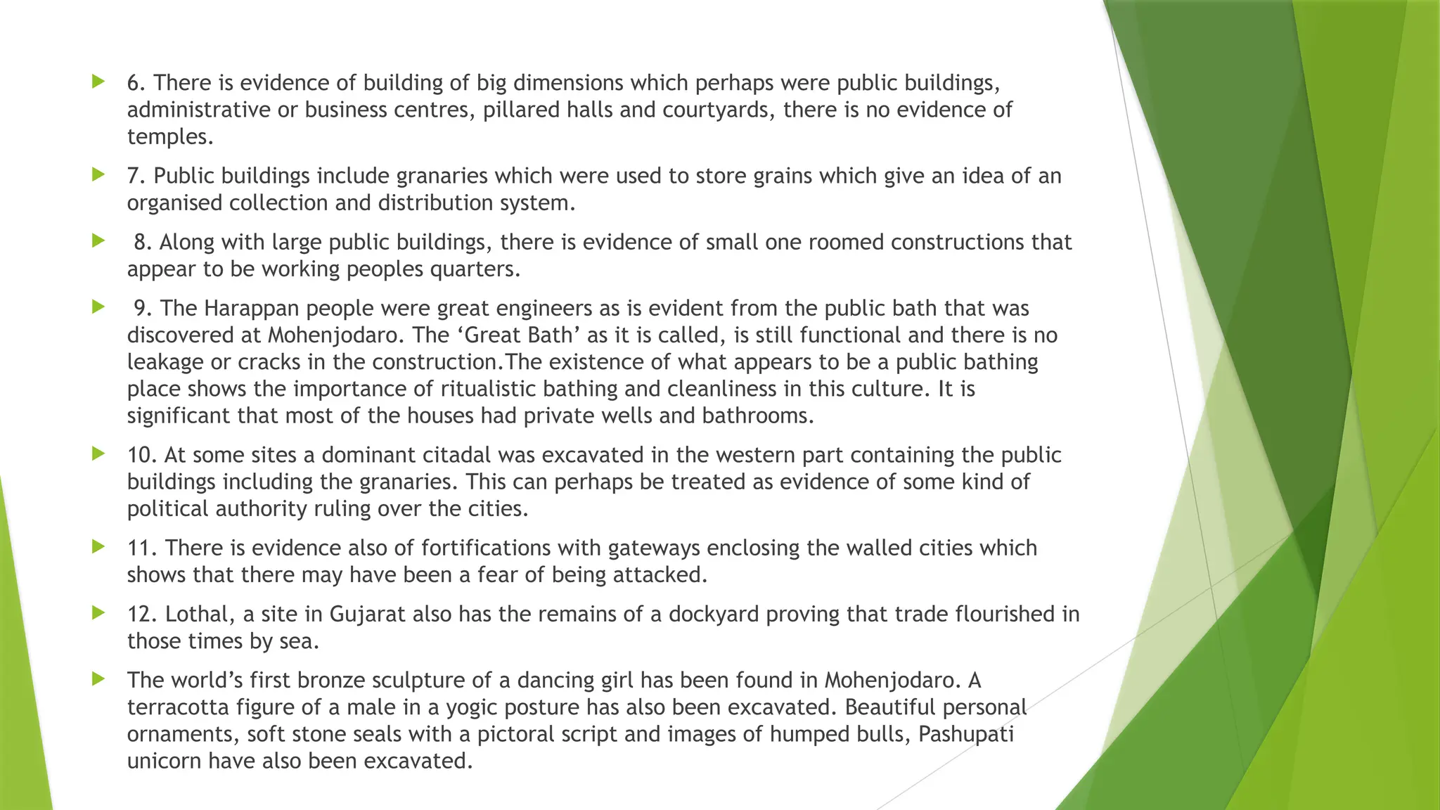  6. There is evidence of building of big dimensions which perhaps were public buildings,
administrative or business centres, pillared halls and courtyards, there is no evidence of
temples.
 7. Public buildings include granaries which were used to store grains which give an idea of an
organised collection and distribution system.
 8. Along with large public buildings, there is evidence of small one roomed constructions that
appear to be working peoples quarters.
 9. The Harappan people were great engineers as is evident from the public bath that was
discovered at Mohenjodaro. The ‘Great Bath’ as it is called, is still functional and there is no
leakage or cracks in the construction.The existence of what appears to be a public bathing
place shows the importance of ritualistic bathing and cleanliness in this culture. It is
significant that most of the houses had private wells and bathrooms.
 10. At some sites a dominant citadal was excavated in the western part containing the public
buildings including the granaries. This can perhaps be treated as evidence of some kind of
political authority ruling over the cities.
 11. There is evidence also of fortifications with gateways enclosing the walled cities which
shows that there may have been a fear of being attacked.
 12. Lothal, a site in Gujarat also has the remains of a dockyard proving that trade flourished in
those times by sea.
 The world’s first bronze sculpture of a dancing girl has been found in Mohenjodaro. A
terracotta figure of a male in a yogic posture has also been excavated. Beautiful personal
ornaments, soft stone seals with a pictoral script and images of humped bulls, Pashupati
unicorn have also been excavated.
 