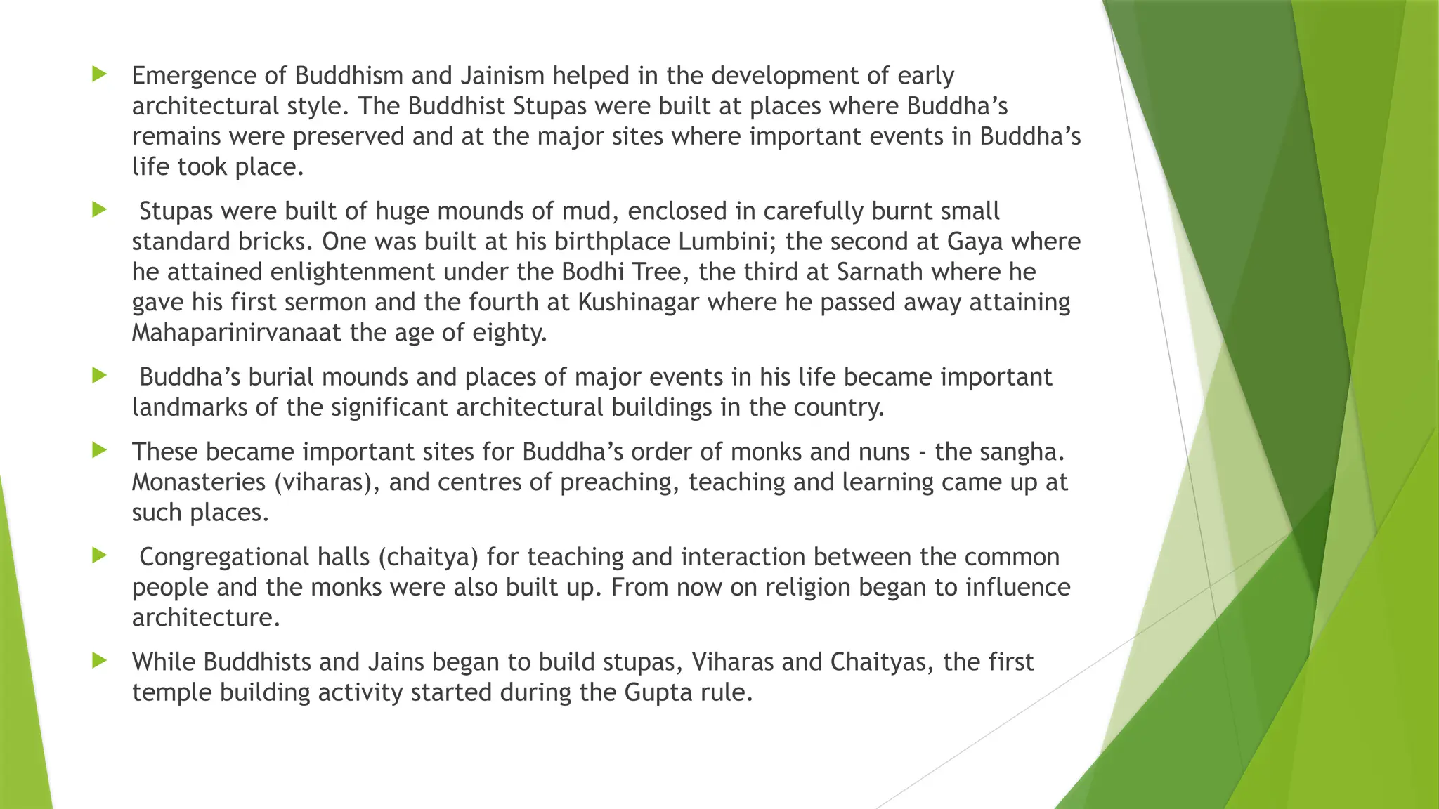  Emergence of Buddhism and Jainism helped in the development of early
architectural style. The Buddhist Stupas were built at places where Buddha’s
remains were preserved and at the major sites where important events in Buddha’s
life took place.
 Stupas were built of huge mounds of mud, enclosed in carefully burnt small
standard bricks. One was built at his birthplace Lumbini; the second at Gaya where
he attained enlightenment under the Bodhi Tree, the third at Sarnath where he
gave his first sermon and the fourth at Kushinagar where he passed away attaining
Mahaparinirvanaat the age of eighty.
 Buddha’s burial mounds and places of major events in his life became important
landmarks of the significant architectural buildings in the country.
 These became important sites for Buddha’s order of monks and nuns - the sangha.
Monasteries (viharas), and centres of preaching, teaching and learning came up at
such places.
 Congregational halls (chaitya) for teaching and interaction between the common
people and the monks were also built up. From now on religion began to influence
architecture.
 While Buddhists and Jains began to build stupas, Viharas and Chaityas, the first
temple building activity started during the Gupta rule.
 