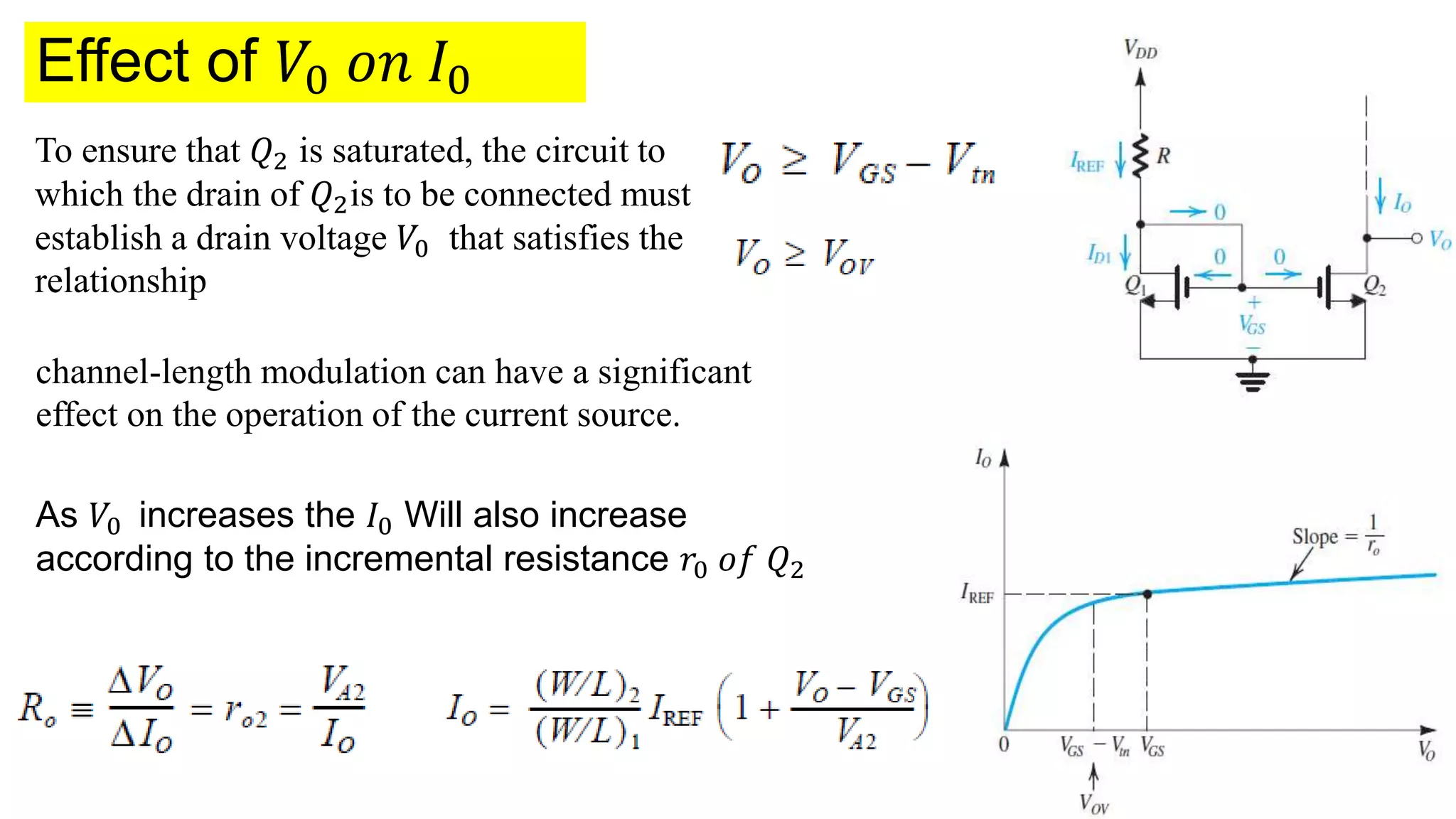 Effect of 𝑉0 𝑜𝑛 𝐼0
To ensure that 𝑄2 is saturated, the circuit to
which the drain of 𝑄2is to be connected must
establish a drain voltage 𝑉0 that satisfies the
relationship
channel-length modulation can have a significant
effect on the operation of the current source.
As 𝑉0 increases the 𝐼0 Will also increase
according to the incremental resistance 𝑟0 𝑜𝑓 𝑄2
 