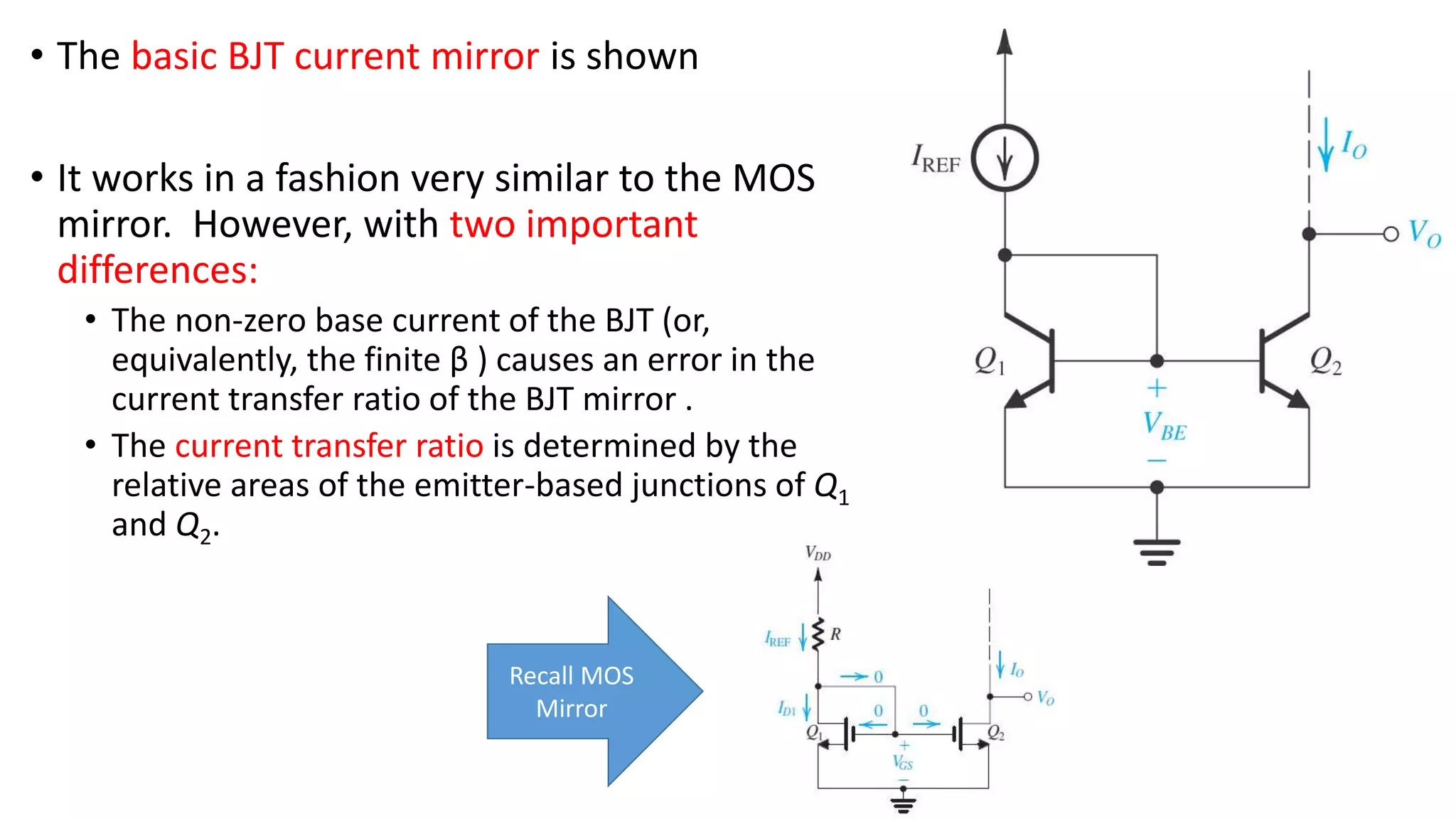 • The basic BJT current mirror is shown
• It works in a fashion very similar to the MOS
mirror. However, with two important
differences:
• The non-zero base current of the BJT (or,
equivalently, the finite β ) causes an error in the
current transfer ratio of the BJT mirror .
• The current transfer ratio is determined by the
relative areas of the emitter-based junctions of Q1
and Q2.
Recall MOS
Mirror
 